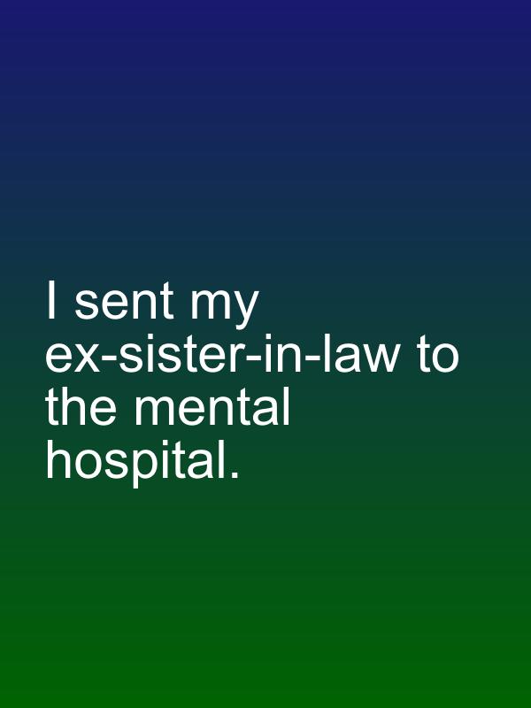 I sent my ex-sister-in-law to the mental hospital.